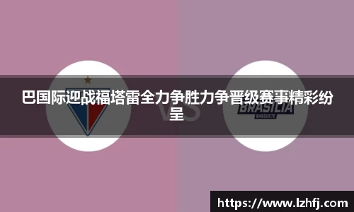 巴国际迎战福塔雷全力争胜力争晋级赛事精彩纷呈